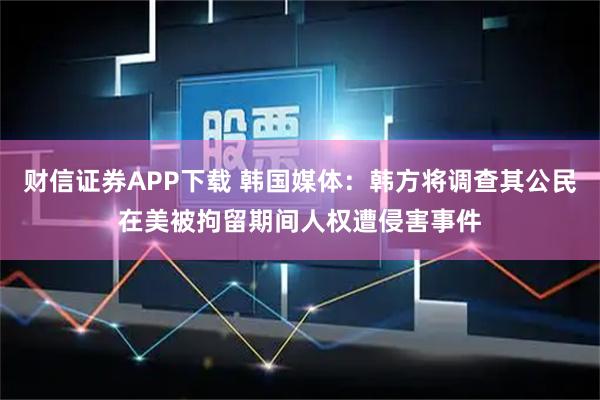 财信证券APP下载 韩国媒体:韩方将调查其公民在美被拘留期间人权遭侵害事件