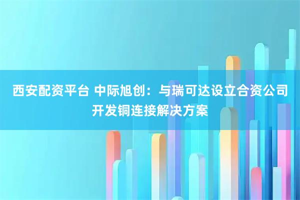 西安配资平台 中际旭创：与瑞可达设立合资公司开发铜连接解决方案