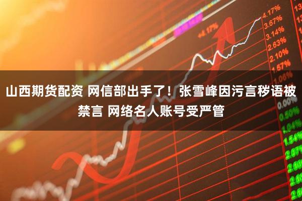 山西期货配资 网信部出手了！张雪峰因污言秽语被禁言 网络名人账号受严管