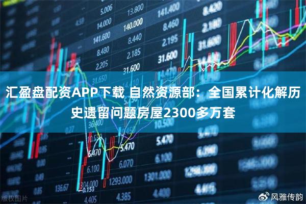 汇盈盘配资APP下载 自然资源部:全国累计化解历史遗留问题房屋2300多万套