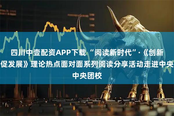 四川中壹配资APP下载 “阅读新时代”·《创新实干促发展》理论热点面对面系列阅读分享活动走进中央团校