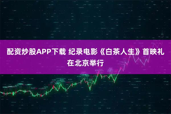 配资炒股APP下载 纪录电影《白茶人生》首映礼在北京举行