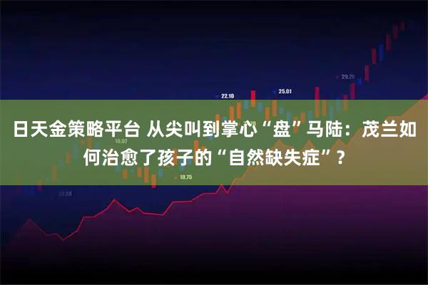 日天金策略平台 从尖叫到掌心“盘”马陆:茂兰如何治愈了孩子的“自然缺失症”?