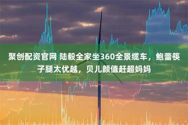 聚创配资官网 陆毅全家坐360全景缆车，鲍蕾筷子腿太优越，贝儿颜值赶超妈妈