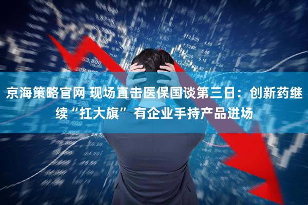 京海策略官网 现场直击医保国谈第三日：创新药继续“扛大旗” 有企业手持产品进场