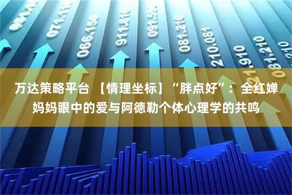 万达策略平台 【情理坐标】“胖点好”:全红婵妈妈眼中的爱与阿德勒个体心理学的共鸣