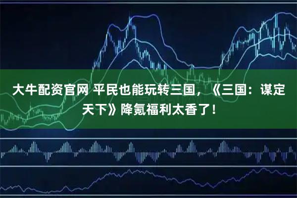 大牛配资官网 平民也能玩转三国，《三国：谋定天下》降氪福利太香了！