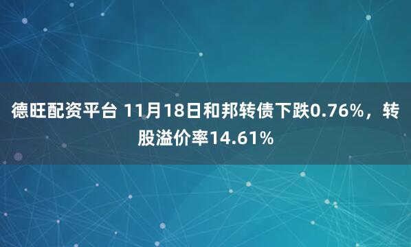 德旺配资平台 11月18日和邦转债下跌0.76%,转股溢价率14.61%
