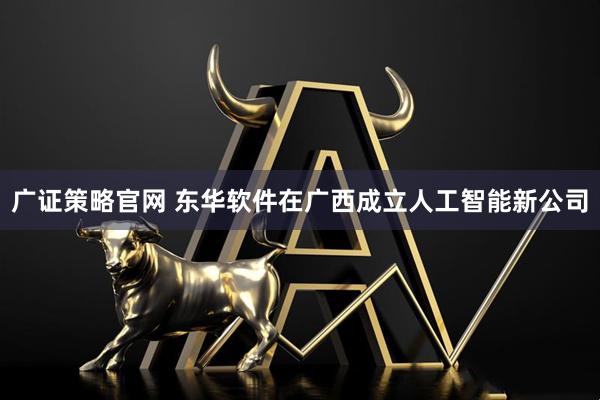 广证策略官网 东华软件在广西成立人工智能新公司