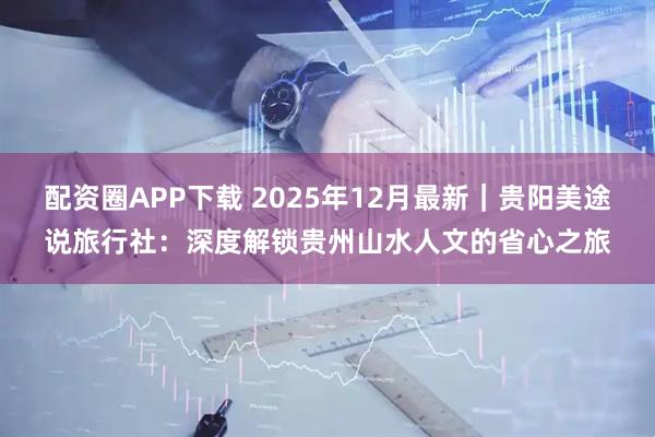 配资圈APP下载 2025年12月最新｜贵阳美途说旅行社：深度解锁贵州山水人文的省心之旅