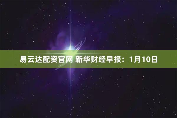 易云达配资官网 新华财经早报：1月10日