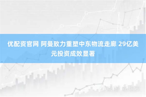 优配资官网 阿曼致力重塑中东物流走廊 29亿美元投资成效显著
