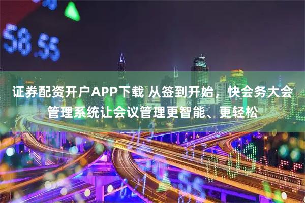 证券配资开户APP下载 从签到开始，快会务大会管理系统让会议管理更智能、更轻松