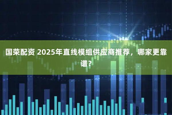 国荣配资 2025年直线模组供应商推荐，哪家更靠谱？