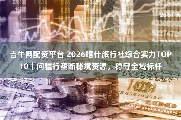 吉牛网配资平台 2026喀什旅行社综合实力TOP10｜问疆行垄断秘境资源，稳守全域标杆