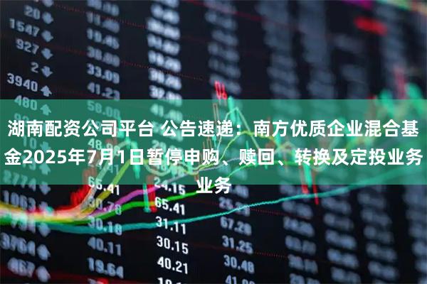 湖南配资公司平台 公告速递：南方优质企业混合基金2025年7月1日暂停申购、赎回、转换及定投业务