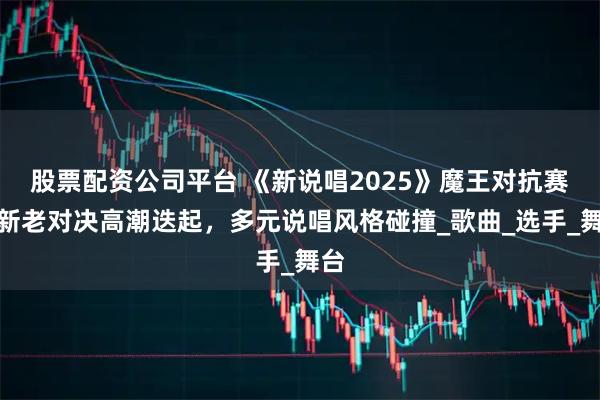 股票配资公司平台 《新说唱2025》魔王对抗赛：新老对决高潮迭起，多元说唱风格碰撞_歌曲_选手_舞台
