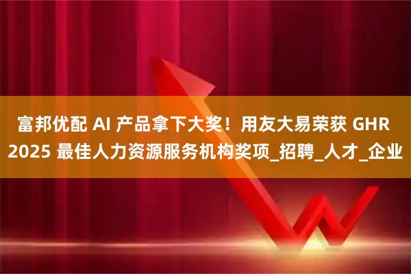 富邦优配 AI 产品拿下大奖！用友大易荣获 GHR 2025 最佳人力资源服务机构奖项_招聘_人才_企业