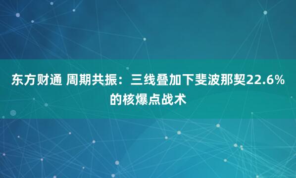 东方财通 周期共振：三线叠加下斐波那契22.6%的核爆点战术