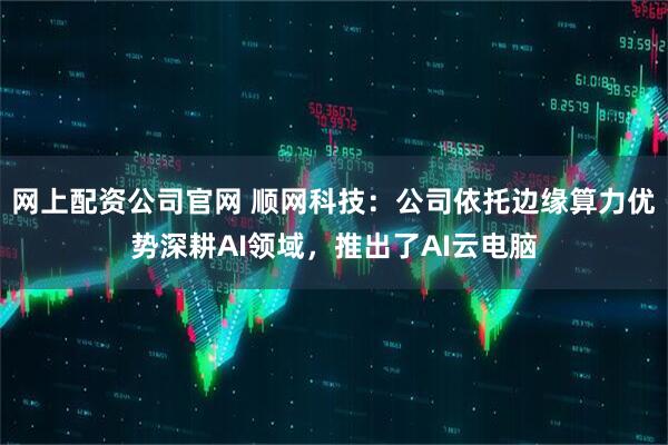 网上配资公司官网 顺网科技：公司依托边缘算力优势深耕AI领域，推出了AI云电脑