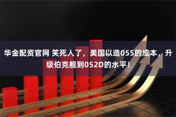 华金配资官网 笑死人了，美国以造055的成本，升级伯克舰到052D的水平！