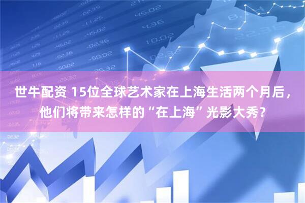 世牛配资 15位全球艺术家在上海生活两个月后,他们将带来怎样的“在上海”光影大秀?