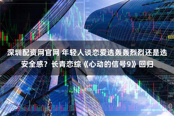 深圳配资网官网 年轻人谈恋爱选轰轰烈烈还是选安全感?长青恋综《心动的信号9》回归